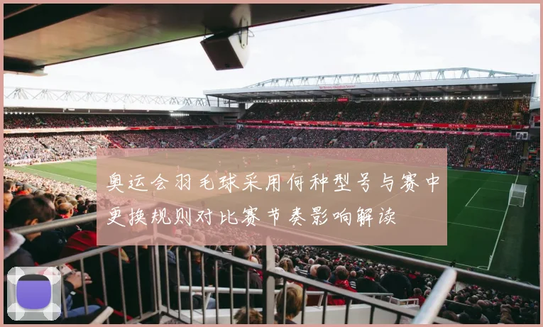 奥运会羽毛球采用何种型号与赛中更换规则对比赛节奏影响解读