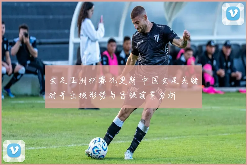 女足亚洲杯赛况更新 中国女足关键对手出线形势与晋级前景分析