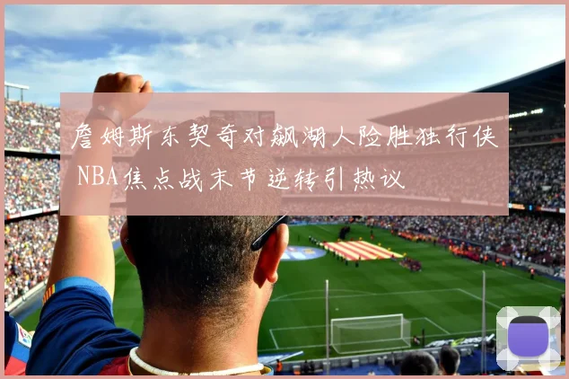 詹姆斯东契奇对飙湖人险胜独行侠 NBA焦点战末节逆转引热议