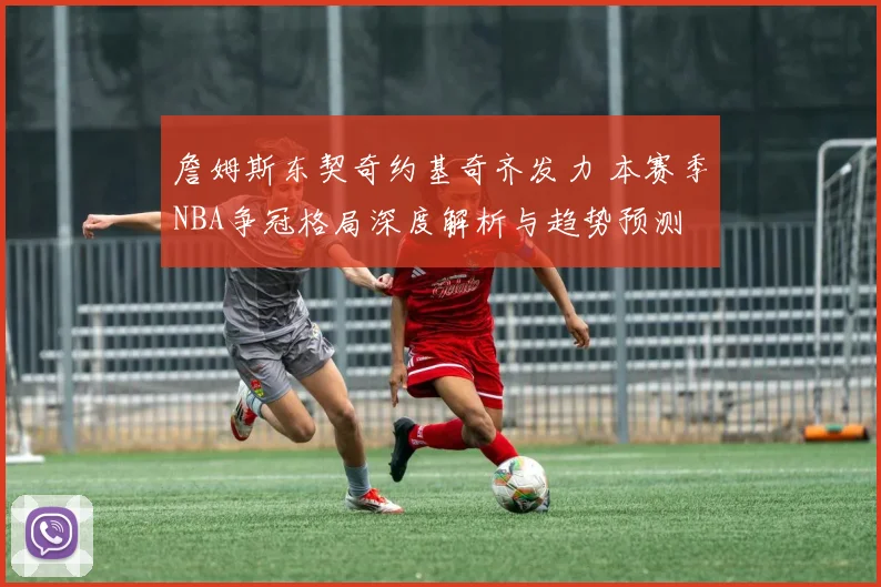 詹姆斯东契奇约基奇齐发力 本赛季NBA争冠格局深度解析与趋势预测
