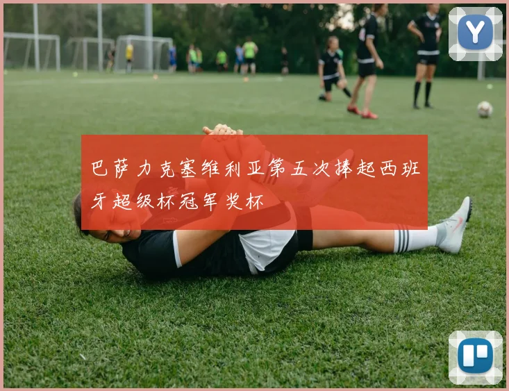 巴萨力克塞维利亚第五次捧起西班牙超级杯冠军奖杯