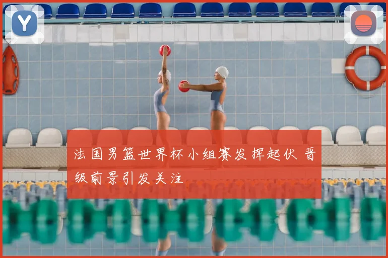 法国男篮世界杯小组赛发挥起伏 晋级前景引发关注