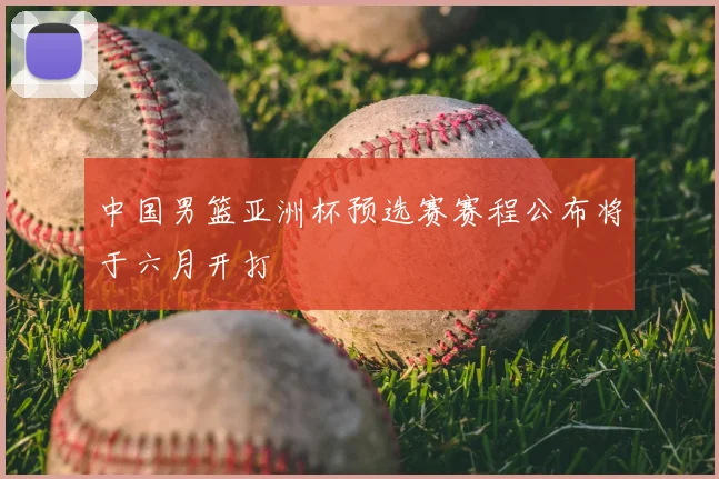 中国男篮亚洲杯预选赛赛程公布将于六月开打