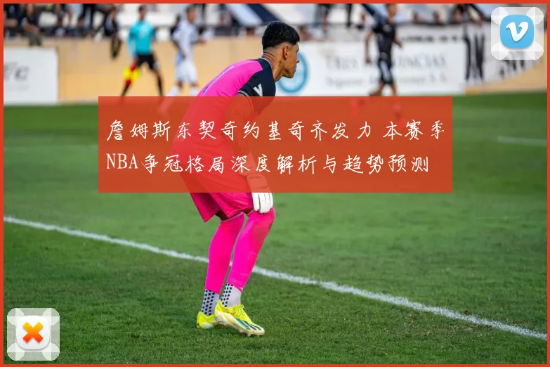 詹姆斯东契奇约基奇齐发力 本赛季NBA争冠格局深度解析与趋势预测