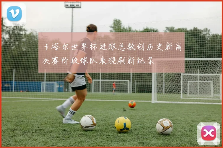 卡塔尔世界杯进球总数创历史新高决赛阶段球队表现刷新纪录
