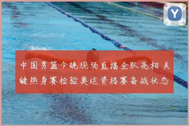中国男篮今晚现场直播全队亮相 关键热身赛检验奥运资格赛备战状态