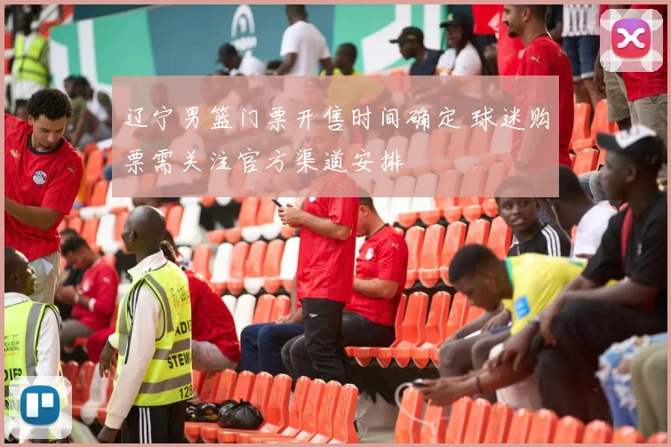 辽宁男篮门票开售时间确定 球迷购票需关注官方渠道安排