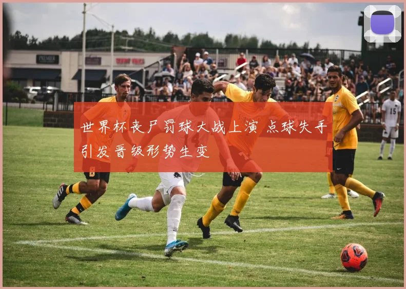 世界杯丧尸罚球大战上演 点球失手引发晋级形势生变