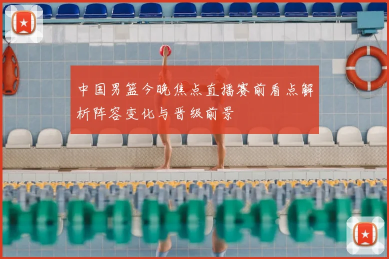 中国男篮今晚焦点直播赛前看点解析阵容变化与晋级前景