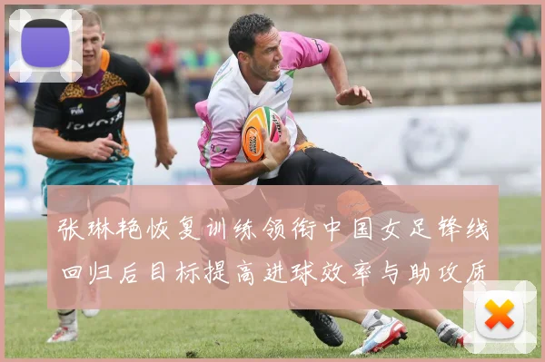 张琳艳恢复训练领衔中国女足锋线回归后目标提高进球效率与助攻质量