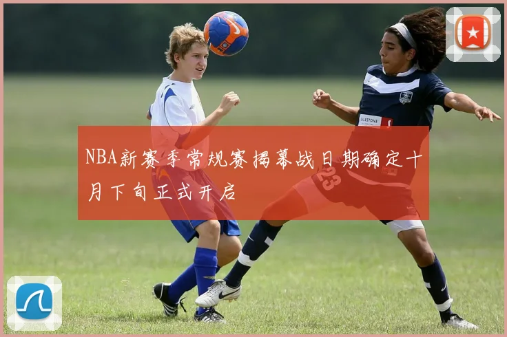 NBA新赛季常规赛揭幕战日期确定十月下旬正式开启
