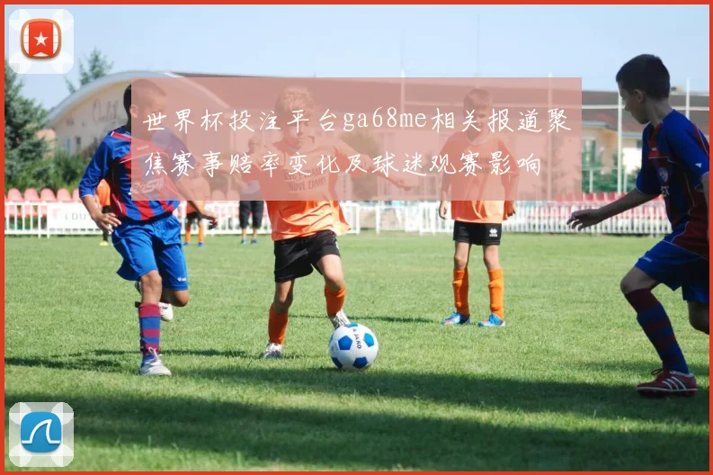 世界杯投注平台ga68me相关报道聚焦赛事赔率变化及球迷观赛影响