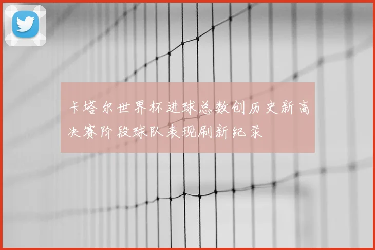卡塔尔世界杯进球总数创历史新高决赛阶段球队表现刷新纪录