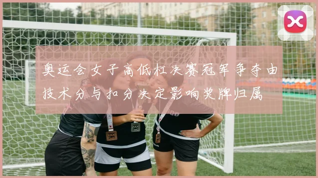 奥运会女子高低杠决赛冠军争夺由技术分与扣分决定影响奖牌归属