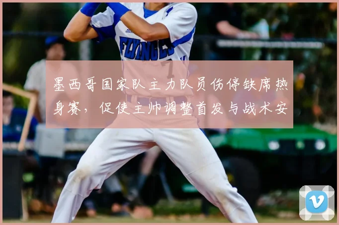 墨西哥国家队主力队员伤停缺席热身赛，促使主帅调整首发与战术安排