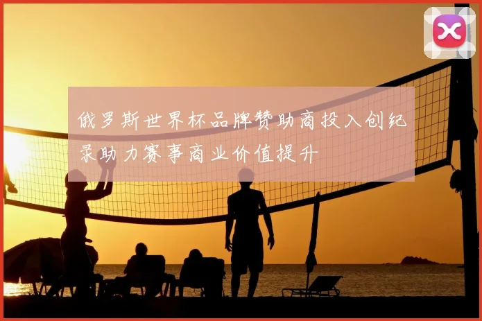 俄罗斯世界杯品牌赞助商投入创纪录助力赛事商业价值提升