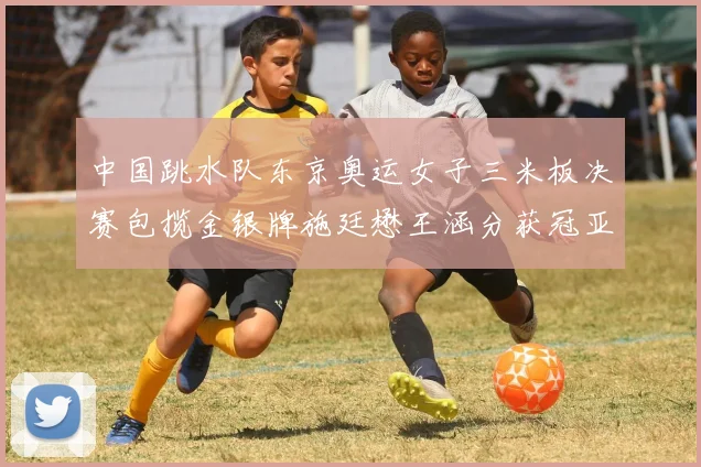 中国跳水队东京奥运女子三米板决赛包揽金银牌施廷懋王涵分获冠亚军