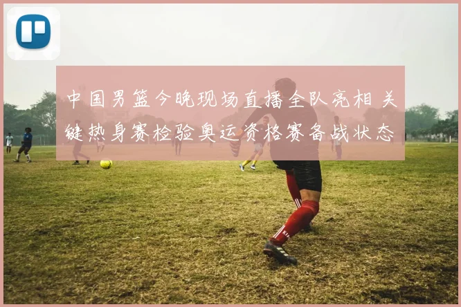 中国男篮今晚现场直播全队亮相 关键热身赛检验奥运资格赛备战状态