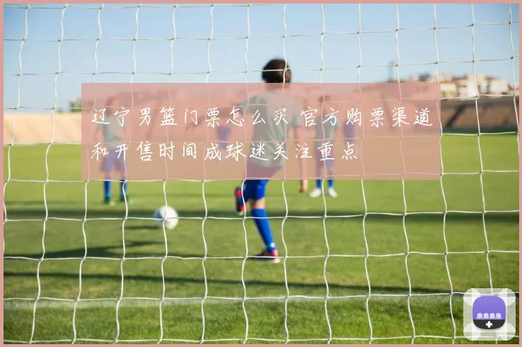 辽宁男篮门票怎么买 官方购票渠道和开售时间成球迷关注重点