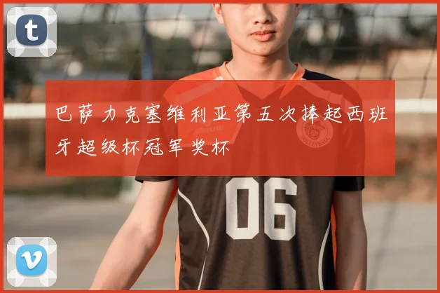 巴萨力克塞维利亚第五次捧起西班牙超级杯冠军奖杯