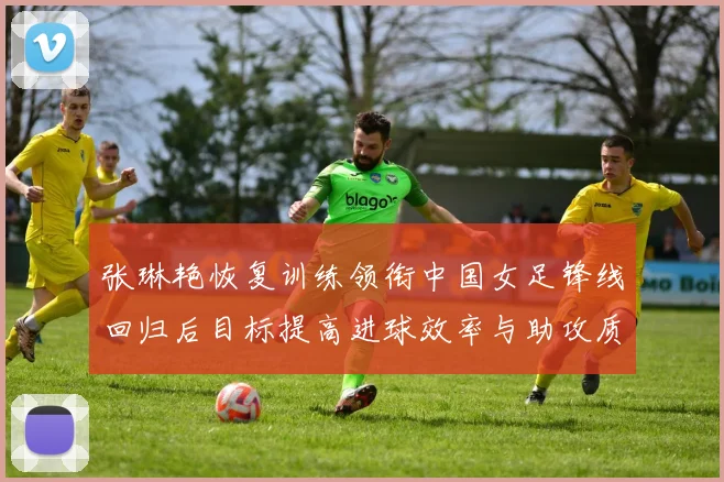 张琳艳恢复训练领衔中国女足锋线回归后目标提高进球效率与助攻质量