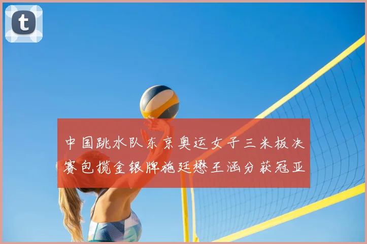 中国跳水队东京奥运女子三米板决赛包揽金银牌施廷懋王涵分获冠亚军