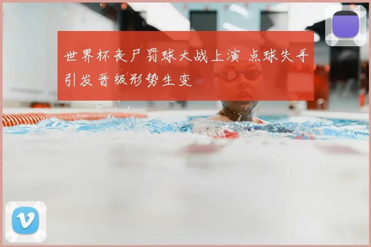 世界杯丧尸罚球大战上演 点球失手引发晋级形势生变