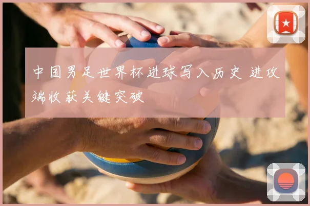 中国男足世界杯进球写入历史 进攻端收获关键突破