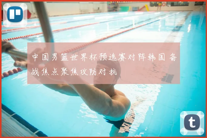 中国男篮世界杯预选赛对阵韩国 备战焦点聚焦攻防对抗