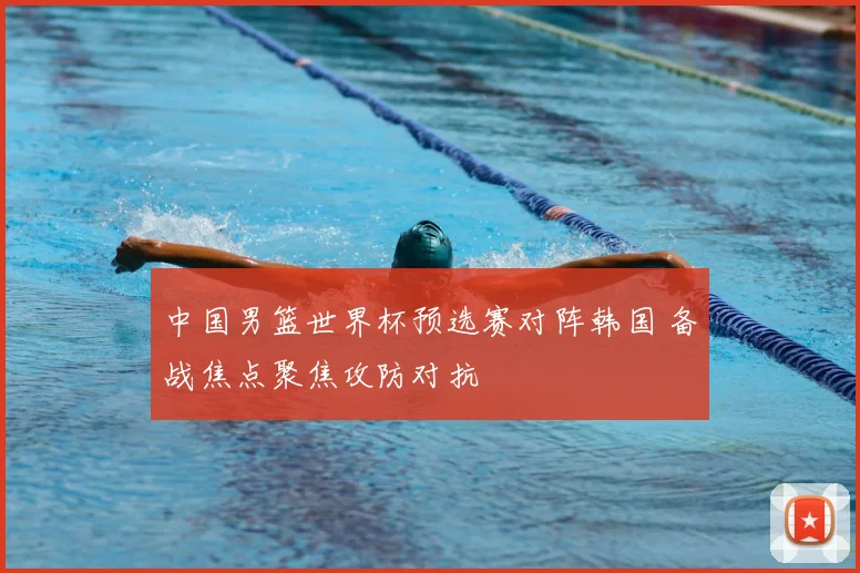中国男篮世界杯预选赛对阵韩国 备战焦点聚焦攻防对抗
