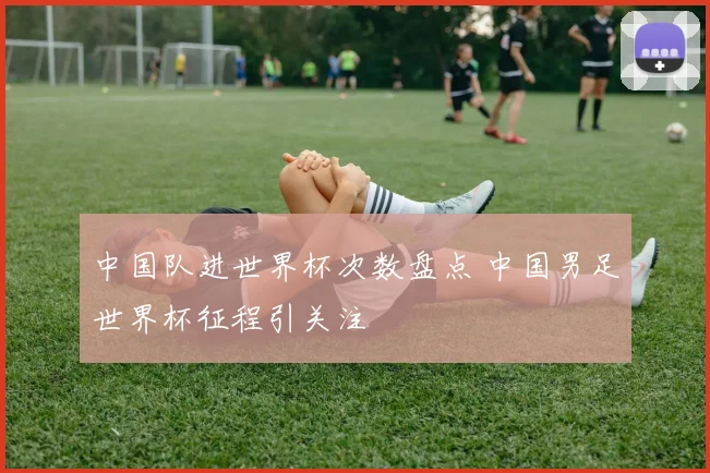 中国队进世界杯次数盘点 中国男足世界杯征程引关注
