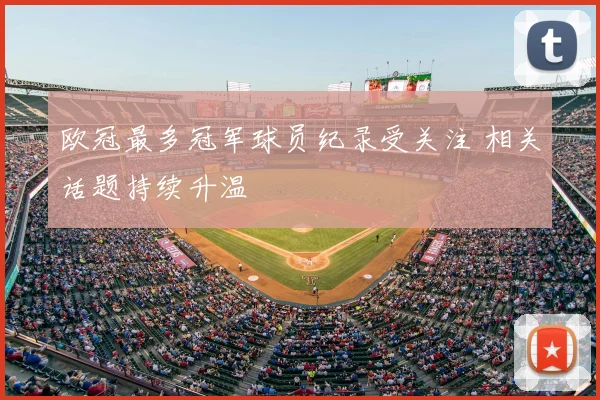 欧冠最多冠军球员纪录受关注 相关话题持续升温