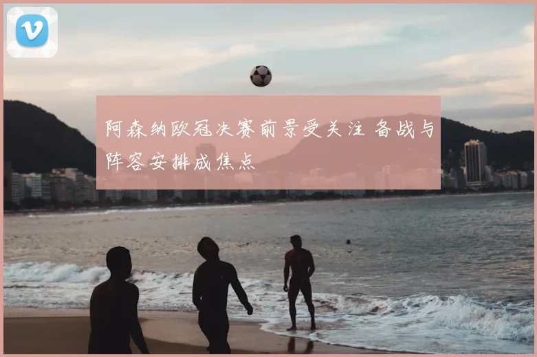 阿森纳欧冠决赛前景受关注 备战与阵容安排成焦点